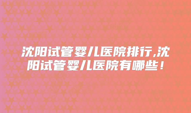 沈阳试管婴儿医院排行,沈阳试管婴儿医院有哪些!