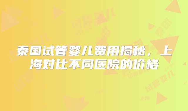 泰国试管婴儿费用揭秘，上海对比不同医院的价格