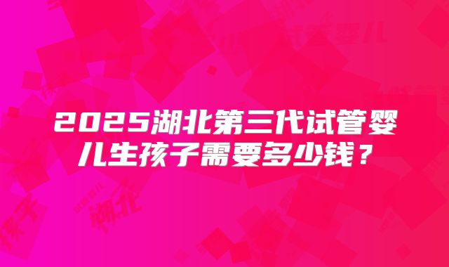 2025湖北第三代试管婴儿生孩子需要多少钱?