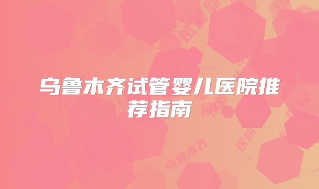 乌鲁木齐试管婴儿医院推荐指南