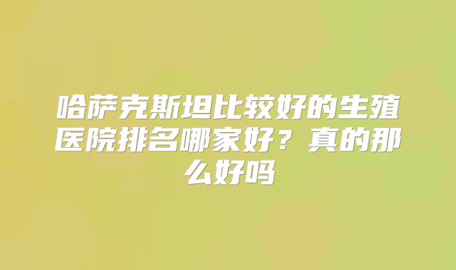 哈萨克斯坦比较好的生殖医院排名哪家好?真的那么好吗