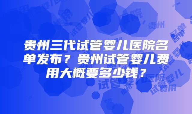 贵州三代试管婴儿医院名单发布？贵州试管婴儿费用大概要多少钱？