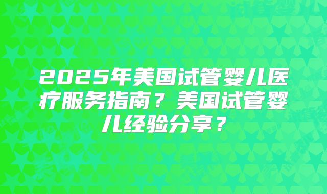 2025年美国试管婴儿医疗服务指南？美国试管婴儿经验分享？
