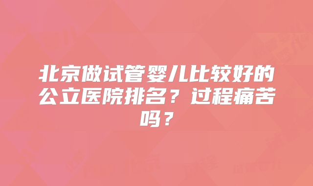 北京做试管婴儿比较好的公立医院排名？过程痛苦吗？