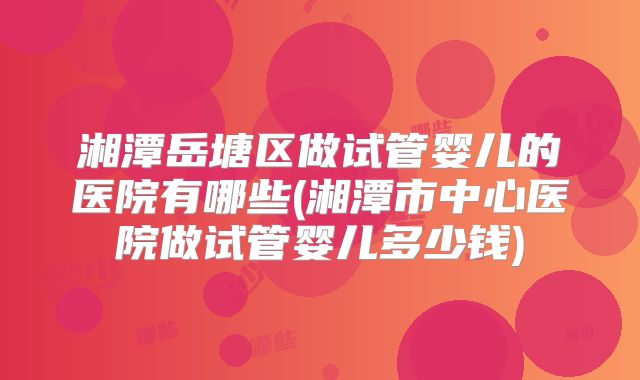 湘潭岳塘区做试管婴儿的医院有哪些(湘潭市中心医院做试管婴儿多少钱)