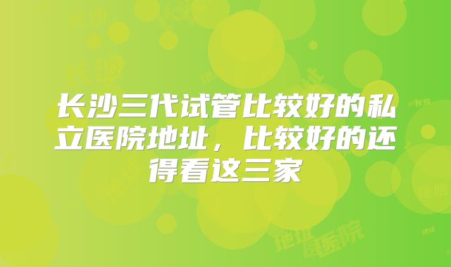 长沙三代试管比较好的私立医院地址,比较好的还得看这三家