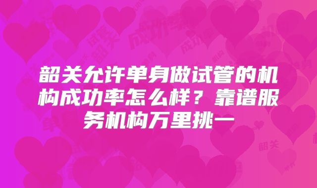 韶关允许单身做试管的机构成功率怎么样?靠谱服务机构万里挑一