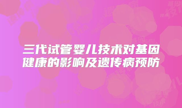 三代试管婴儿技术对基因健康的影响及遗传病预防