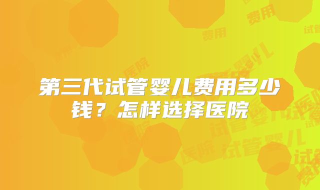 第三代试管婴儿费用多少钱？怎样选择医院