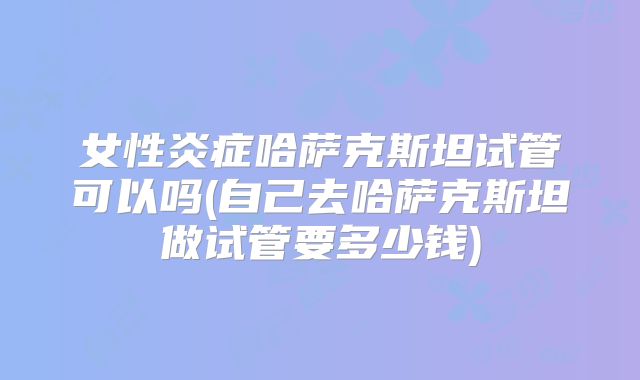 女性炎症哈萨克斯坦试管可以吗(自己去哈萨克斯坦做试管要多少钱)