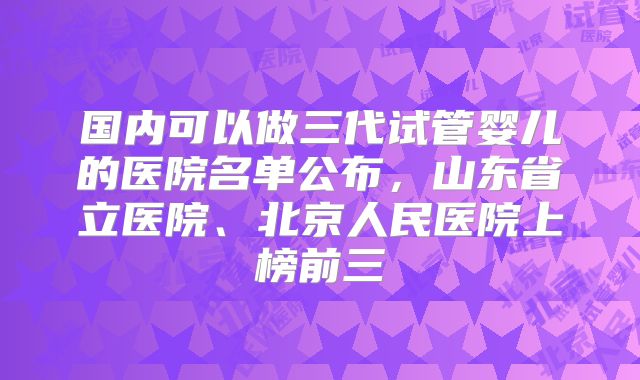 国内可以做三代试管婴儿的医院名单公布,山东省立医院、北京人民医院上榜前三