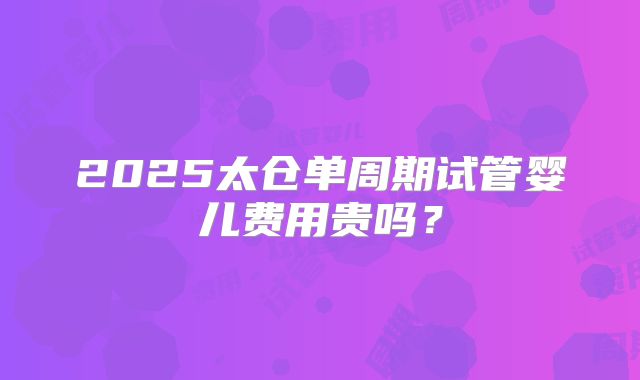 2025太仓单周期试管婴儿费用贵吗?