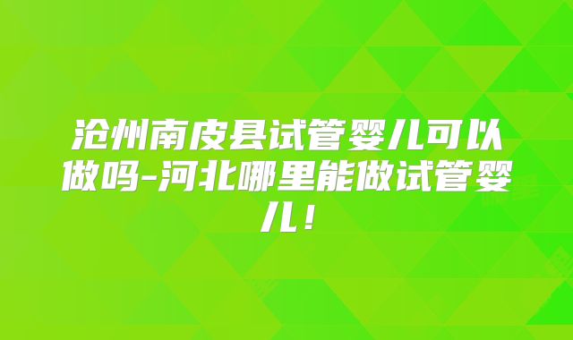 沧州南皮县试管婴儿可以做吗-河北哪里能做试管婴儿!