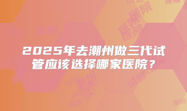 2025年去潮州做三代试管应该选择哪家医院?