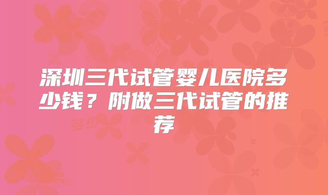 深圳三代试管婴儿医院多少钱?附做三代试管的推荐