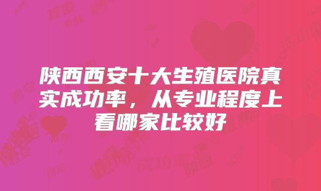 陕西西安十大生殖医院真实成功率,从专业程度上看哪家比较好