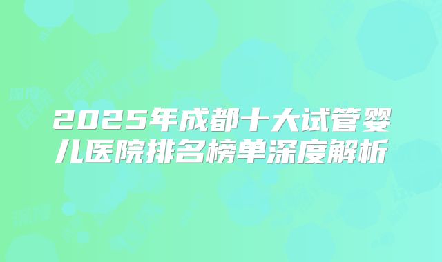 2025年成都十大试管婴儿医院排名榜单深度解析