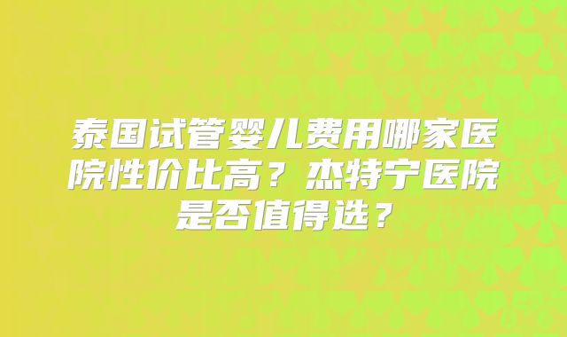 泰国试管婴儿费用哪家医院性价比高?杰特宁医院是否值得选?