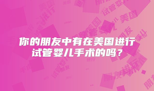 你的朋友中有在美国进行试管婴儿手术的吗?