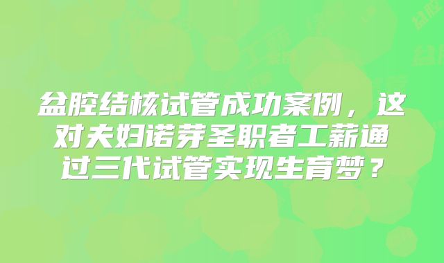 盆腔结核试管成功案例,这对夫妇诺芽圣职者工薪通过三代试管实现生育梦?