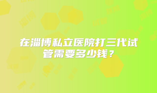 在淄博私立医院打三代试管需要多少钱?