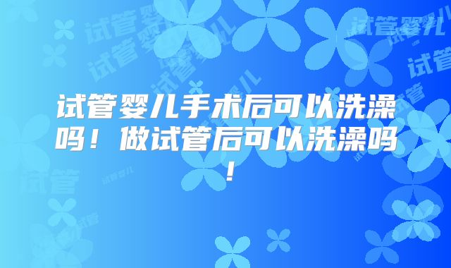 试管婴儿手术后可以洗澡吗！做试管后可以洗澡吗！