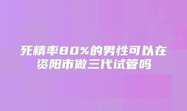 死精率80%的男性可以在资阳市做三代试管吗