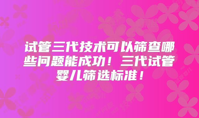 试管三代技术可以筛查哪些问题能成功!三代试管婴儿筛选标准!