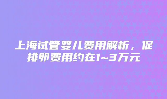 上海试管婴儿费用解析,促排卵费用约在1~3万元