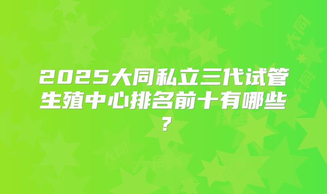 2025大同私立三代试管生殖中心排名前十有哪些?