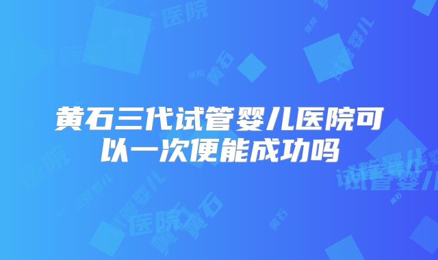 黄石三代试管婴儿医院可以一次便能成功吗