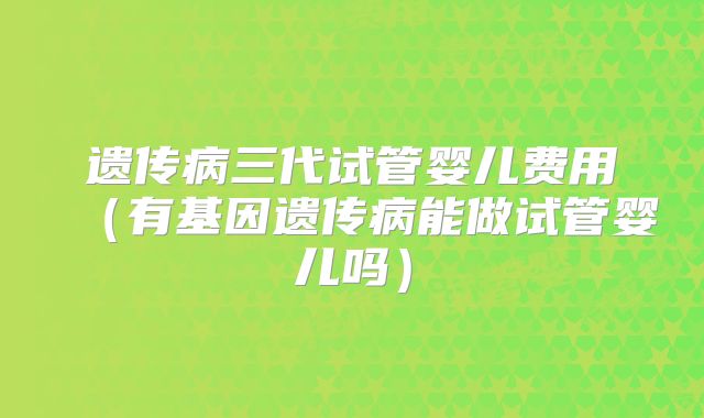 遗传病三代试管婴儿费用(有基因遗传病能做试管婴儿吗)