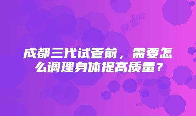成都三代试管前，需要怎么调理身体提高质量？