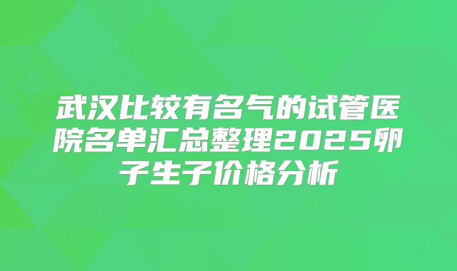 武汉比较有名气的试管医院名单汇总整理2025卵子生子价格分析