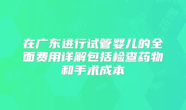 在广东进行试管婴儿的全面费用详解包括检查药物和手术成本