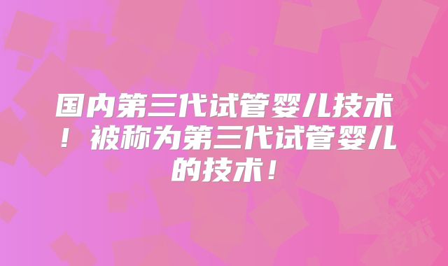 国内第三代试管婴儿技术!被称为第三代试管婴儿的技术!