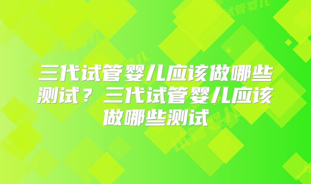 三代试管婴儿应该做哪些测试?三代试管婴儿应该做哪些测试