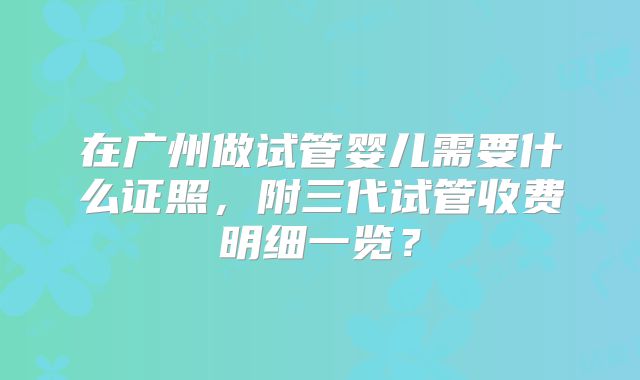 在广州做试管婴儿需要什么证照,附三代试管收费明细一览?