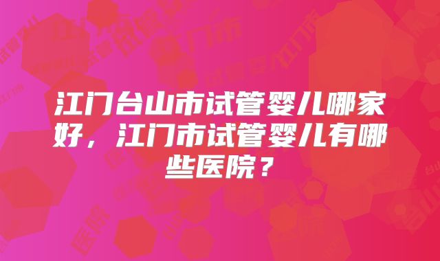 江门台山市试管婴儿哪家好,江门市试管婴儿有哪些医院?