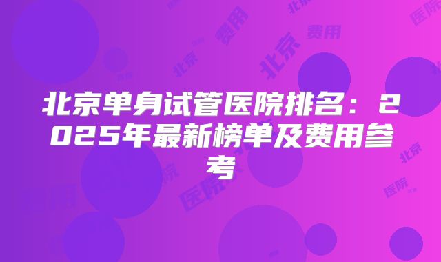 北京单身试管医院排名:2025年最新榜单及费用参考