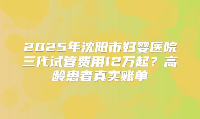 2025年沈阳市妇婴医院三代试管费用12万起?高龄患者真实账单