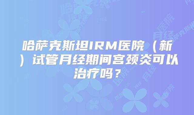 哈萨克斯坦IRM医院(新)试管月经期间宫颈炎可以治疗吗?