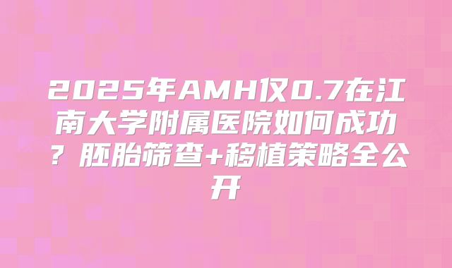 2025年AMH仅0.7在江南大学附属医院如何成功?胚胎筛查+移植策略全公开