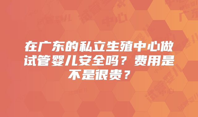 在广东的私立生殖中心做试管婴儿安全吗?费用是不是很贵?