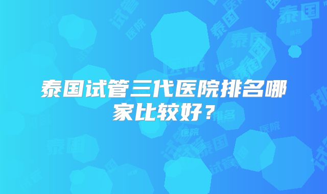 泰国试管三代医院排名哪家比较好？