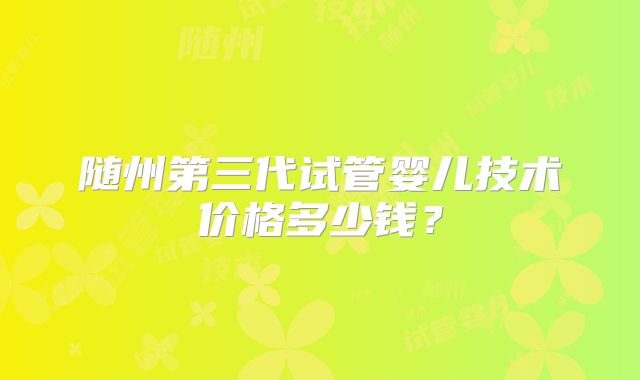 随州第三代试管婴儿技术价格多少钱?