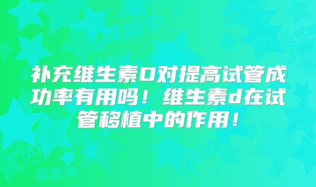 补充维生素D对提高试管成功率有用吗!维生素d在试管移植中的作用!