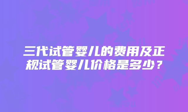 三代试管婴儿的费用及正规试管婴儿价格是多少？