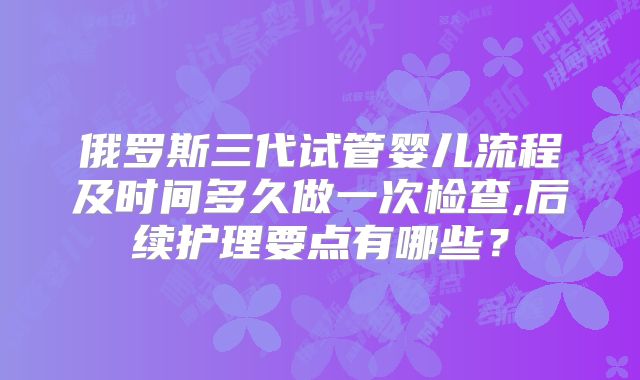 俄罗斯三代试管婴儿流程及时间多久做一次检查,后续护理要点有哪些？