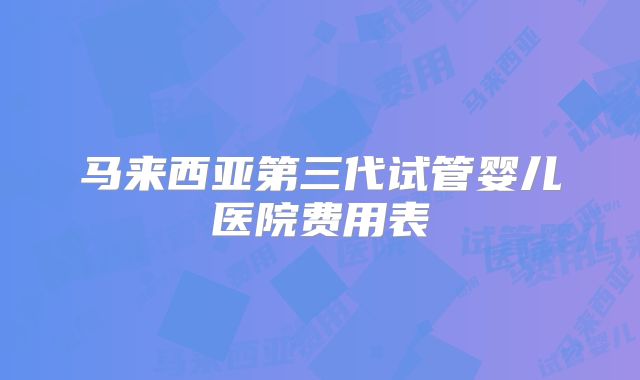 马来西亚第三代试管婴儿医院费用表